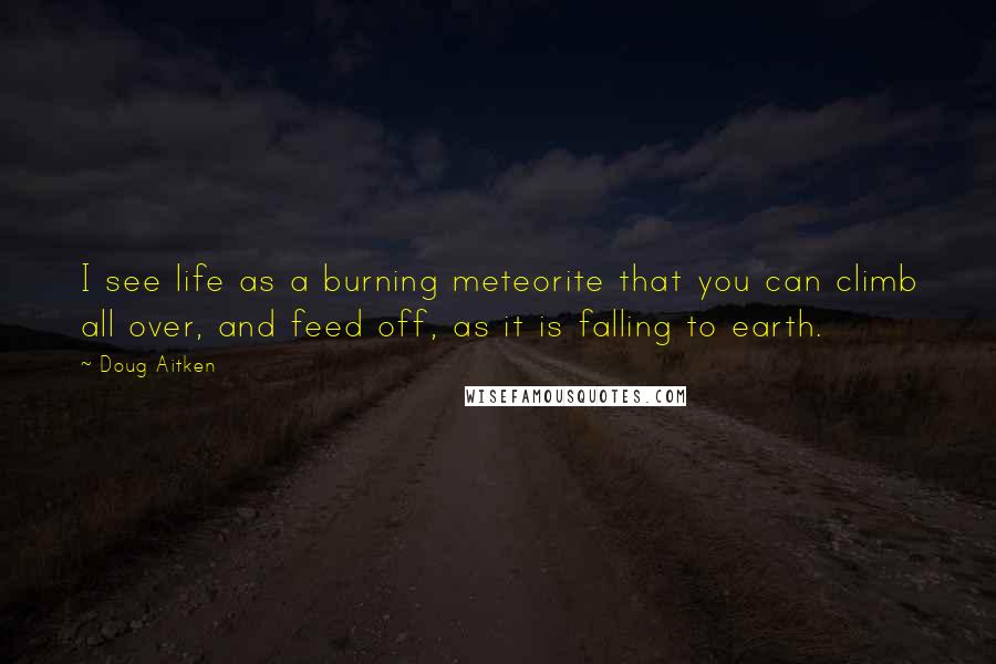 Doug Aitken quotes: I see life as a burning meteorite that you can climb all over, and feed off, as it is falling to earth. Doug Aitken quotes: I see life as a burning meteorite that you can climb all over, and feed off, as it is falling to earth.