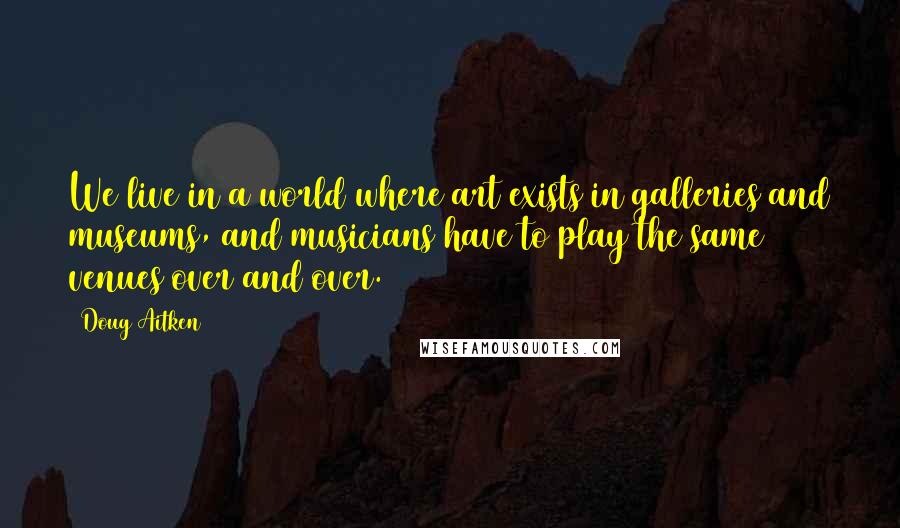 Doug Aitken quotes: We live in a world where art exists in galleries and museums, and musicians have to play the same venues over and over. Doug Aitken quotes: We live in a world where art exists in galleries and museums, and musicians have to play the same venues over and over.