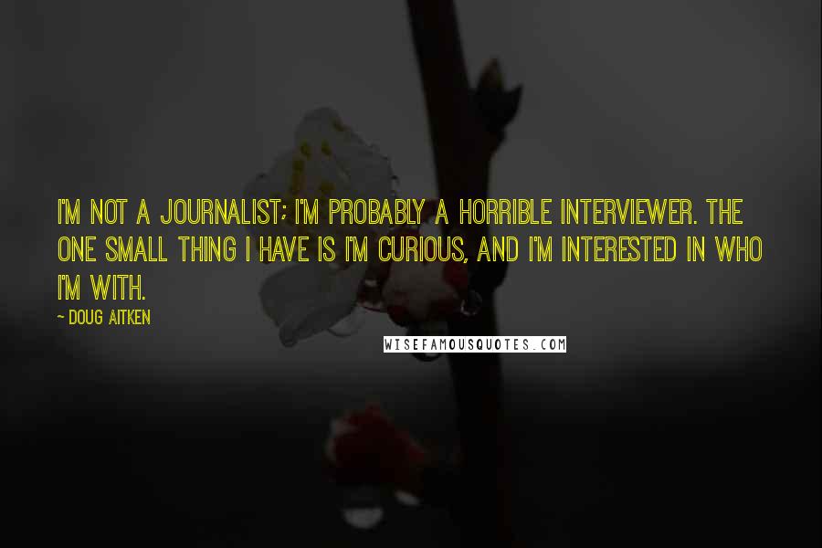 Doug Aitken quotes: I'm not a journalist; I'm probably a horrible interviewer. The one small thing I have is I'm curious, and I'm interested in who I'm with.