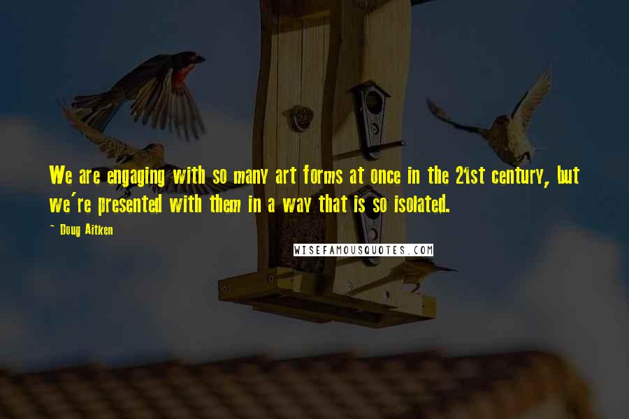 Doug Aitken quotes: We are engaging with so many art forms at once in the 21st century, but we're presented with them in a way that is so isolated.