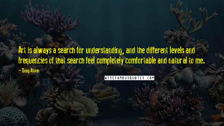 Doug Aitken quotes: Art is always a search for understanding, and the different levels and frequencies of that search feel completely comfortable and natural to me. Doug Aitken quotes: Art is always a search for understanding, and the different levels and frequencies of that search feel completely comfortable and natural to me.