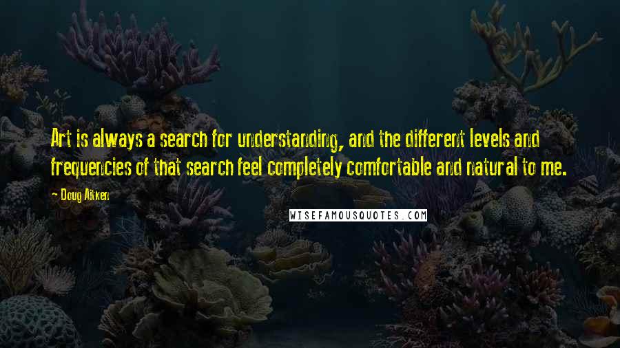 Doug Aitken quotes: Art is always a search for understanding, and the different levels and frequencies of that search feel completely comfortable and natural to me.