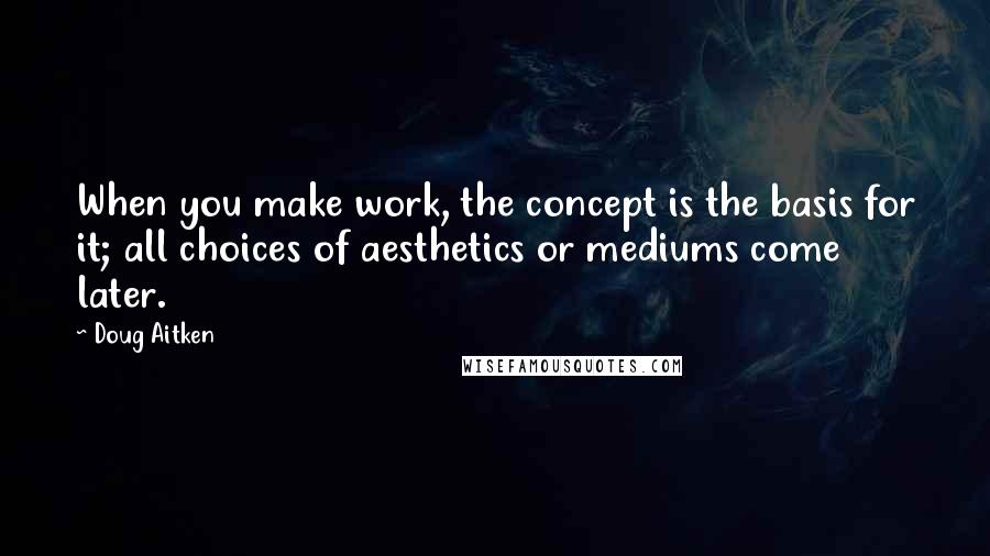 Doug Aitken quotes: When you make work, the concept is the basis for it; all choices of aesthetics or mediums come later. Doug Aitken quotes: When you make work, the concept is the basis for it; all choices of aesthetics or mediums come later.