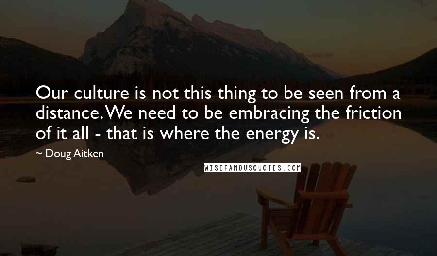 Doug Aitken quotes: Our culture is not this thing to be seen from a distance. We need to be embracing the friction of it all - that is where the energy is.