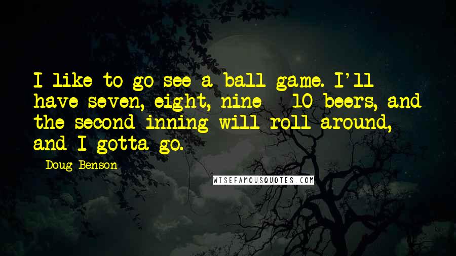 Doug Benson quotes: I like to go see a ball game. I'll have seven, eight, nine - 10 beers, and the second inning will roll around, and I gotta go.