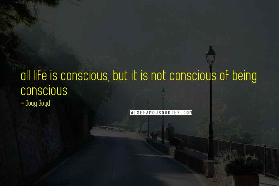 Doug Boyd quotes: all life is conscious, but it is not conscious of being conscious