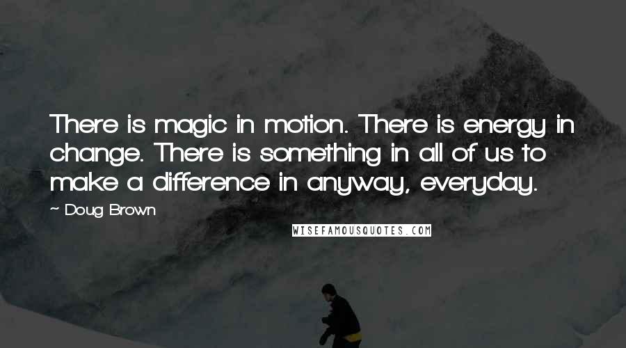 Doug Brown quotes: There is magic in motion. There is energy in change. There is something in all of us to make a difference in anyway, everyday.