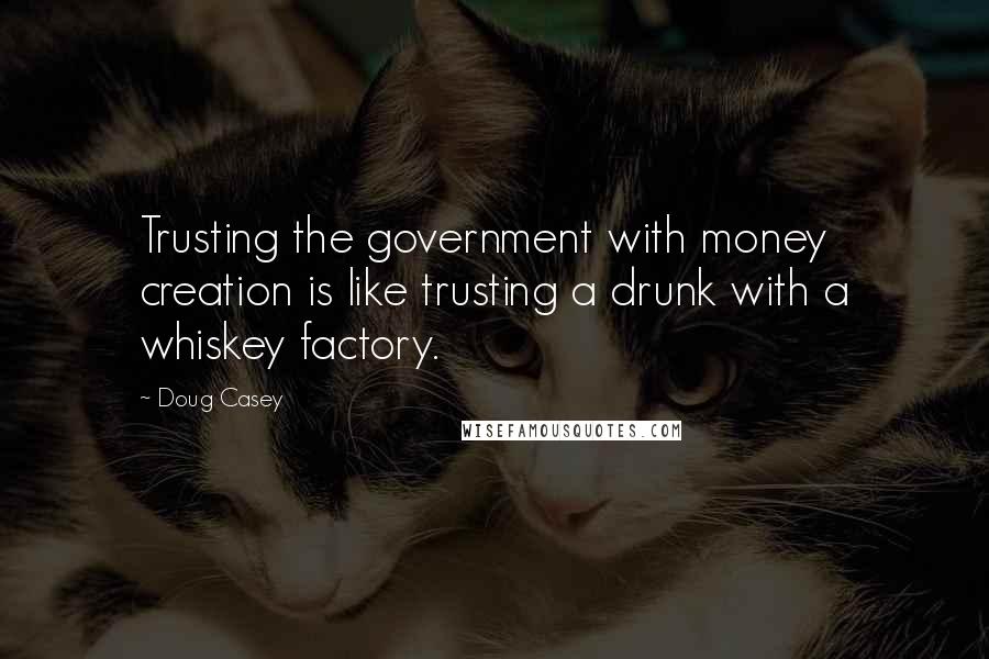 Doug Casey quotes: Trusting the government with money creation is like trusting a drunk with a whiskey factory.