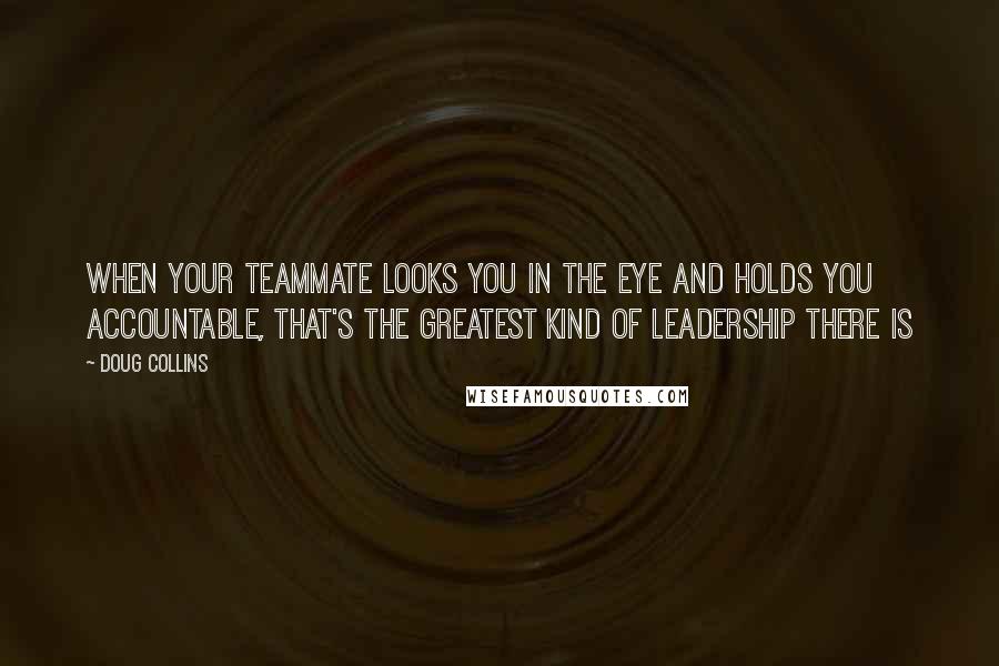 Doug Collins quotes: When your teammate looks you in the eye and holds you accountable, that's the greatest kind of leadership there is Doug Collins quotes: When your teammate looks you in the eye and holds you accountable, that's the greatest kind of leadership there is