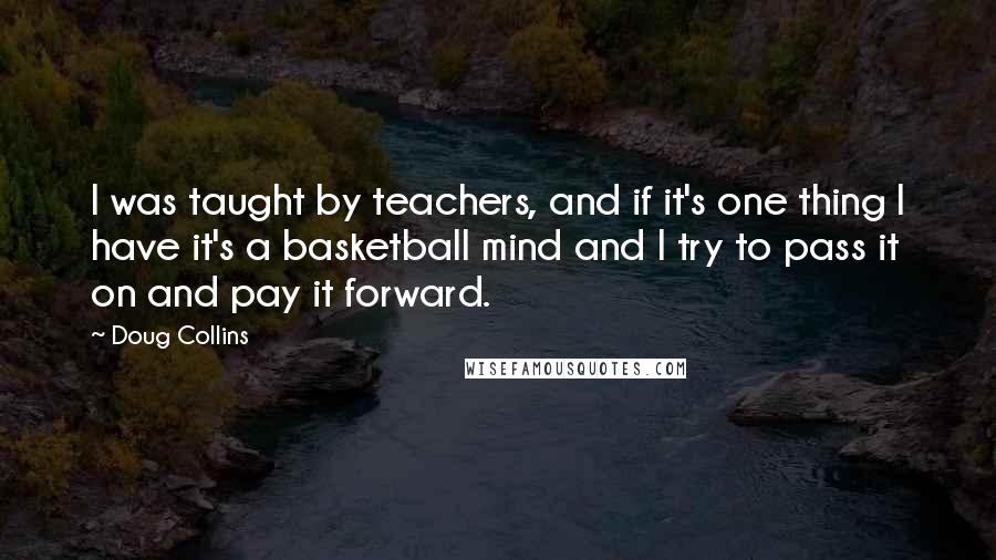 Doug Collins quotes: I was taught by teachers, and if it's one thing I have it's a basketball mind and I try to pass it on and pay it forward. Doug Collins quotes: I was taught by teachers, and if it's one thing I have it's a basketball mind and I try to pass it on and pay it forward.