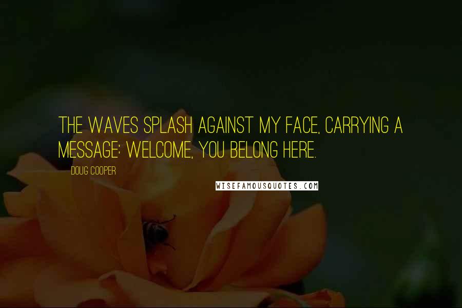 Doug Cooper quotes: The waves splash against my face, carrying a message: Welcome, you belong here. Doug Cooper quotes: The waves splash against my face, carrying a message: Welcome, you belong here.