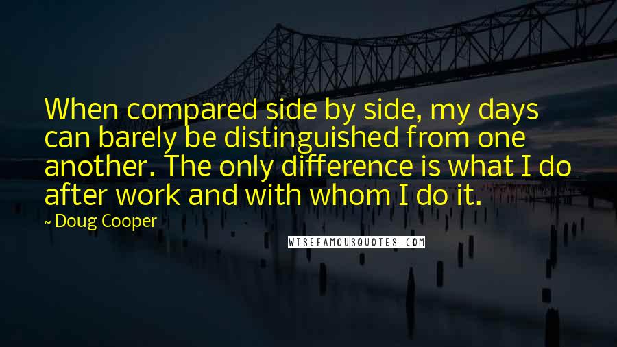 Doug Cooper quotes: When compared side by side, my days can barely be distinguished from one another. The only difference is what I do after work and with whom I do it.