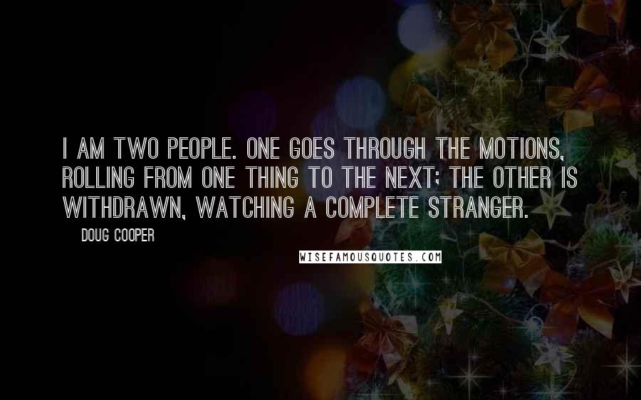 Doug Cooper quotes: I am two people. One goes through the motions, rolling from one thing to the next; the other is withdrawn, watching a complete stranger.