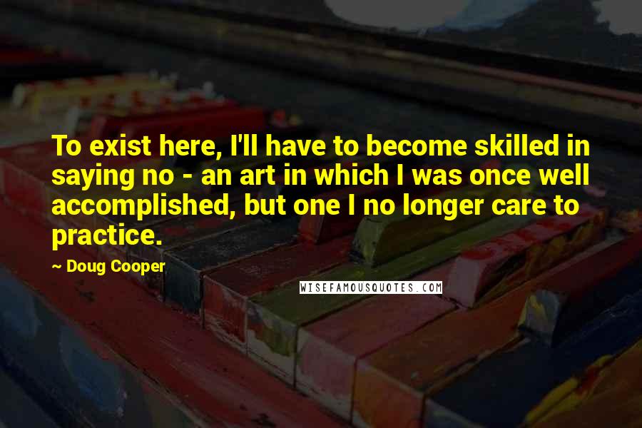 Doug Cooper quotes: To exist here, I'll have to become skilled in saying no - an art in which I was once well accomplished, but one I no longer care to practice.