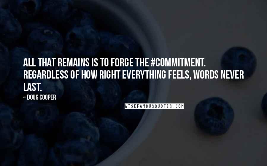 Doug Cooper quotes: All that remains is to forge the #commitment. Regardless of how right everything feels, words never last. Doug Cooper quotes: All that remains is to forge the #commitment. Regardless of how right everything feels, words never last.