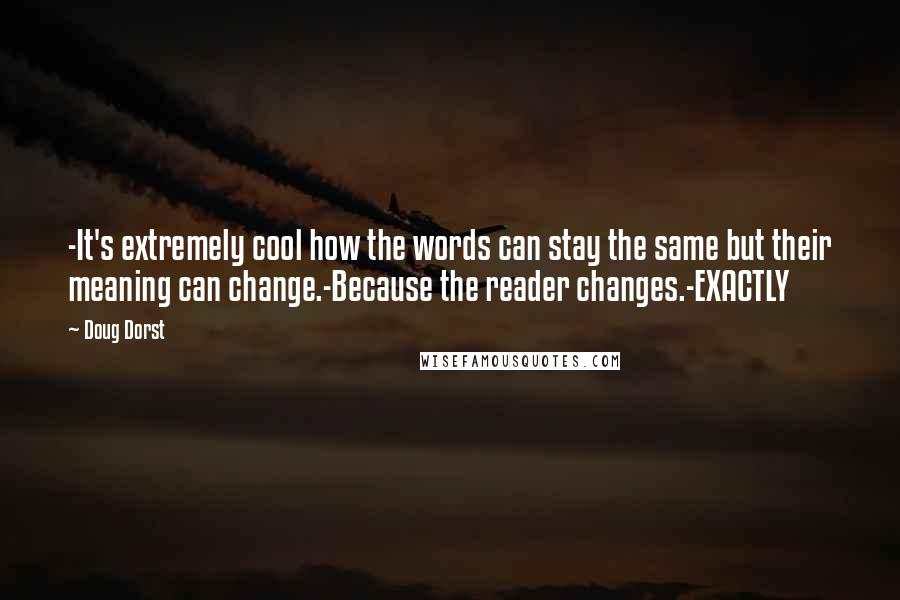 Doug Dorst quotes: -It's extremely cool how the words can stay the same but their meaning can change.-Because the reader changes.-EXACTLY