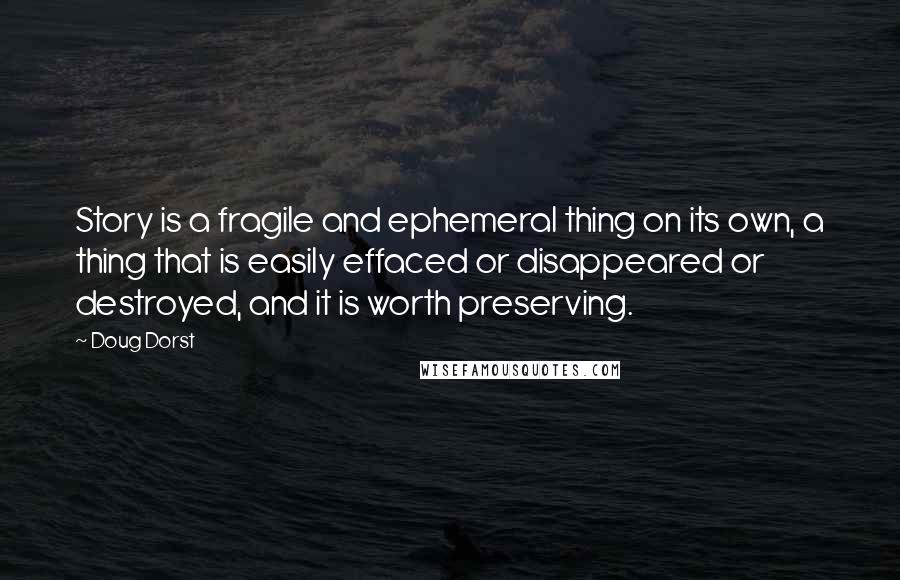 Doug Dorst quotes: Story is a fragile and ephemeral thing on its own, a thing that is easily effaced or disappeared or destroyed, and it is worth preserving. Doug Dorst quotes: Story is a fragile and ephemeral thing on its own, a thing that is easily effaced or disappeared or destroyed, and it is worth preserving.