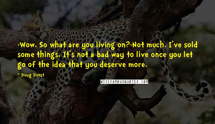 Doug Dorst quotes: -Wow. So what are you living on?-Not much. I've sold some things. It's not a bad way to live once you let go of the idea that you deserve more. Doug Dorst quotes: -Wow. So what are you living on?-Not much. I've sold some things. It's not a bad way to live once you let go of the idea that you deserve more.