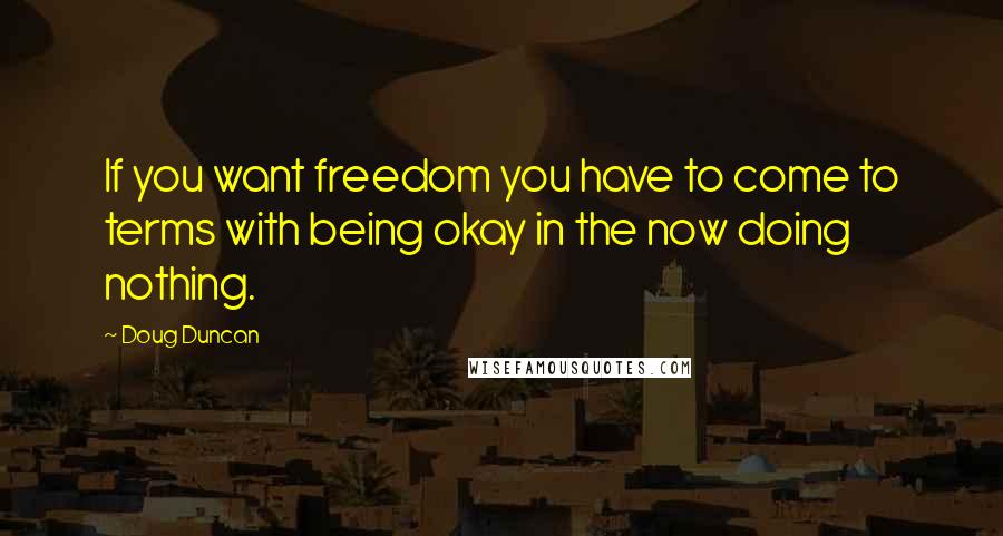 Doug Duncan quotes: If you want freedom you have to come to terms with being okay in the now doing nothing.