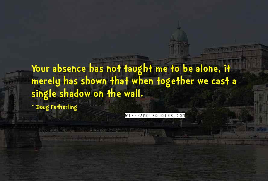 Doug Fetherling quotes: Your absence has not taught me to be alone, it merely has shown that when together we cast a single shadow on the wall.