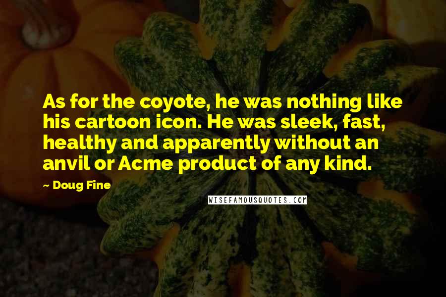 Doug Fine quotes: As for the coyote, he was nothing like his cartoon icon. He was sleek, fast, healthy and apparently without an anvil or Acme product of any kind. Doug Fine quotes: As for the coyote, he was nothing like his cartoon icon. He was sleek, fast, healthy and apparently without an anvil or Acme product of any kind.