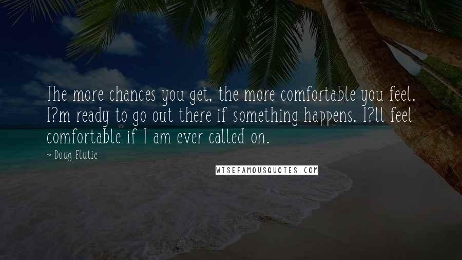 Doug Flutie quotes: The more chances you get, the more comfortable you feel. I?m ready to go out there if something happens. I?ll feel comfortable if I am ever called on.