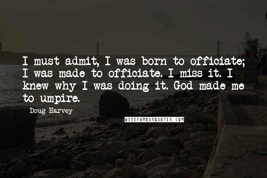 Doug Harvey quotes: I must admit, I was born to officiate; I was made to officiate. I miss it. I knew why I was doing it. God made me to umpire.