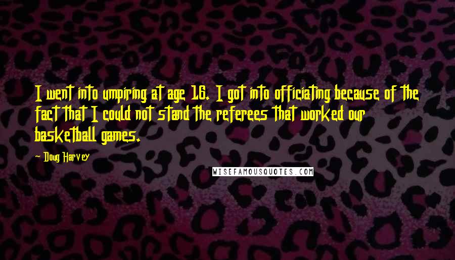 Doug Harvey quotes: I went into umpiring at age 16. I got into officiating because of the fact that I could not stand the referees that worked our basketball games.