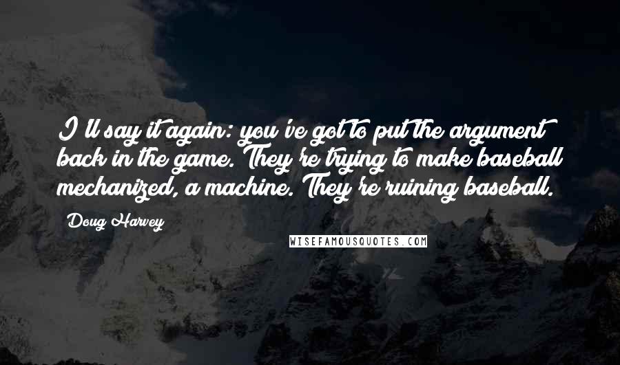 Doug Harvey quotes: I'll say it again: you've got to put the argument back in the game. They're trying to make baseball mechanized, a machine. They're ruining baseball.