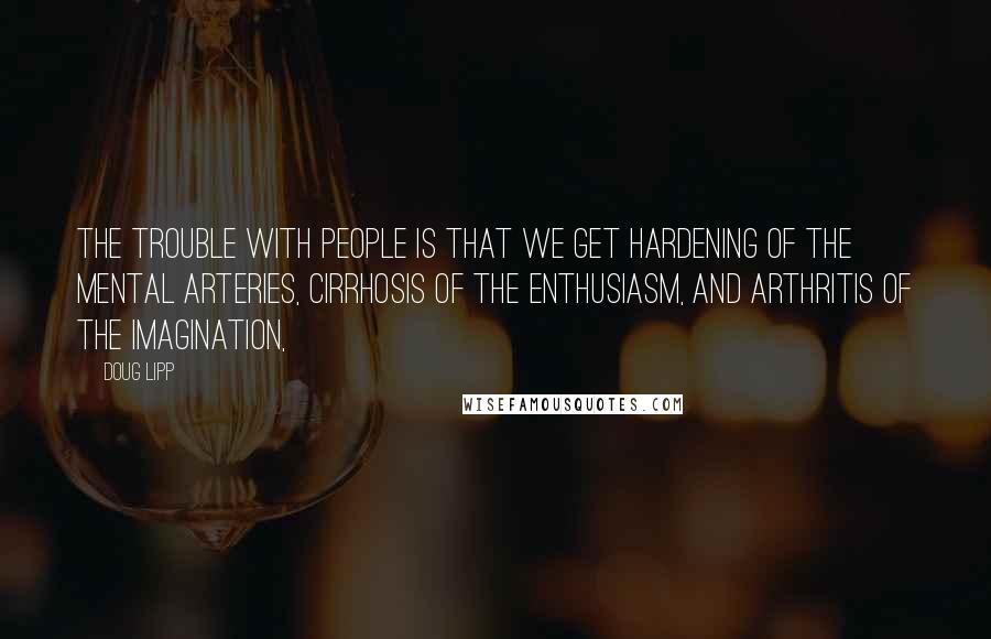 Doug Lipp quotes: The trouble with people is that we get hardening of the mental arteries, cirrhosis of the enthusiasm, and arthritis of the imagination,