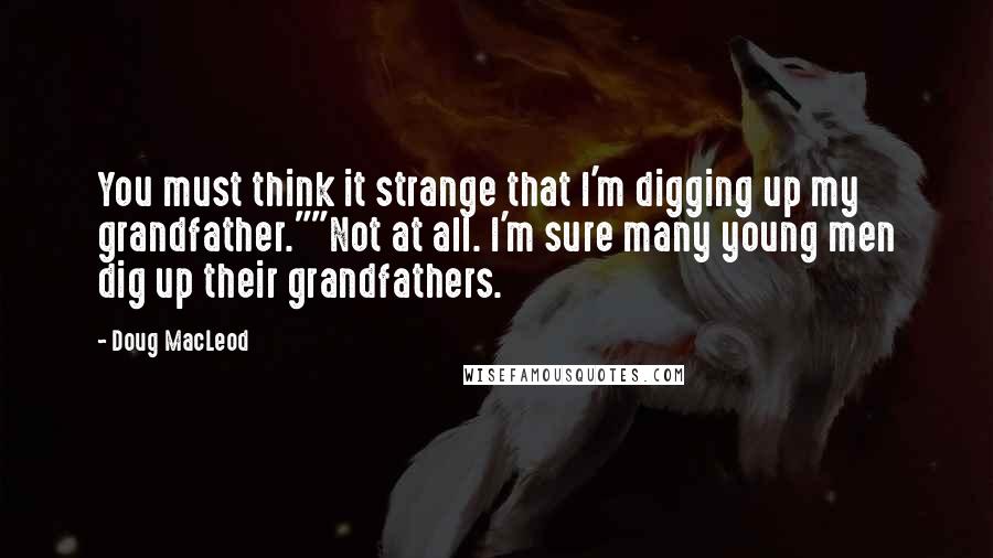 Doug MacLeod quotes: You must think it strange that I'm digging up my grandfather.""Not at all. I'm sure many young men dig up their grandfathers.