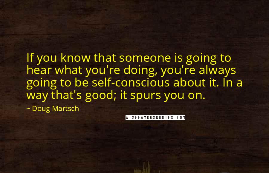 Doug Martsch quotes: If you know that someone is going to hear what you're doing, you're always going to be self-conscious about it. In a way that's good; it spurs you on.