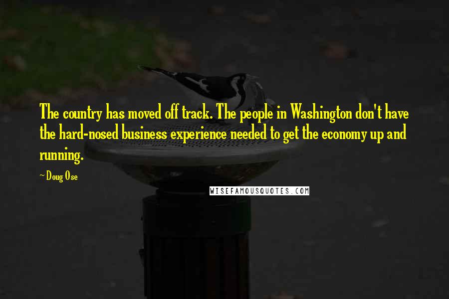 Doug Ose quotes: The country has moved off track. The people in Washington don't have the hard-nosed business experience needed to get the economy up and running.