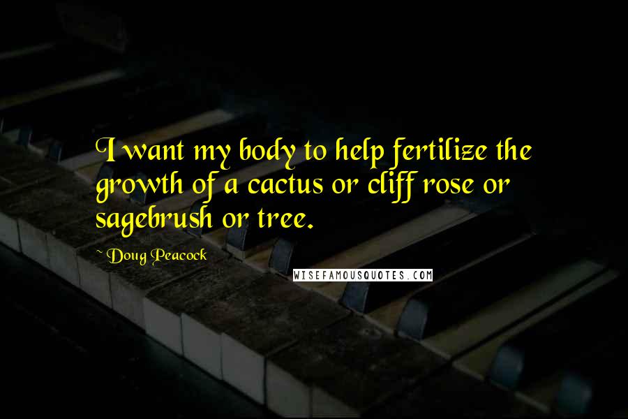 Doug Peacock quotes: I want my body to help fertilize the growth of a cactus or cliff rose or sagebrush or tree.