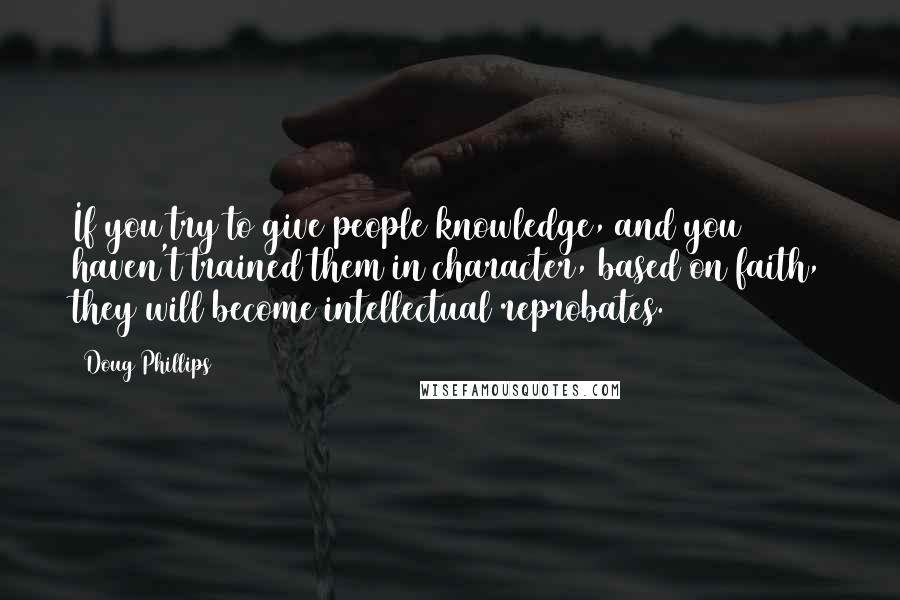 Doug Phillips quotes: If you try to give people knowledge, and you haven't trained them in character, based on faith, they will become intellectual reprobates.