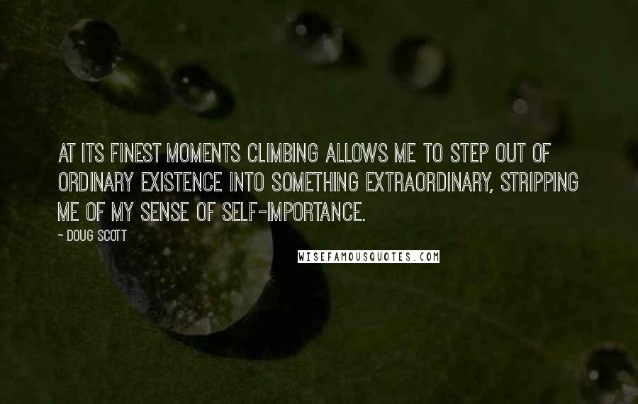 Doug Scott quotes: At its finest moments climbing allows me to step out of ordinary existence into something extraordinary, stripping me of my sense of self-importance. Doug Scott quotes: At its finest moments climbing allows me to step out of ordinary existence into something extraordinary, stripping me of my sense of self-importance.