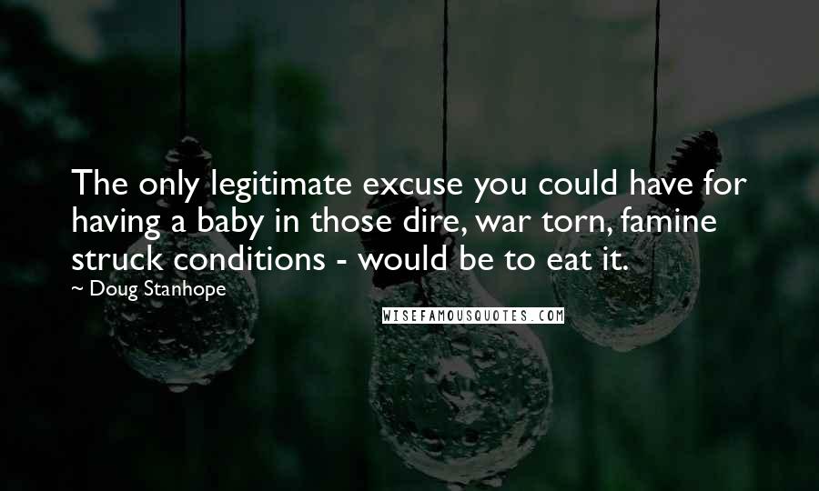 Doug Stanhope quotes: The only legitimate excuse you could have for having a baby in those dire, war torn, famine struck conditions - would be to eat it. Doug Stanhope quotes: The only legitimate excuse you could have for having a baby in those dire, war torn, famine struck conditions - would be to eat it.