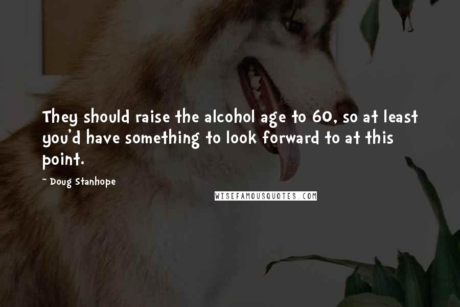 Doug Stanhope quotes: They should raise the alcohol age to 60, so at least you'd have something to look forward to at this point.