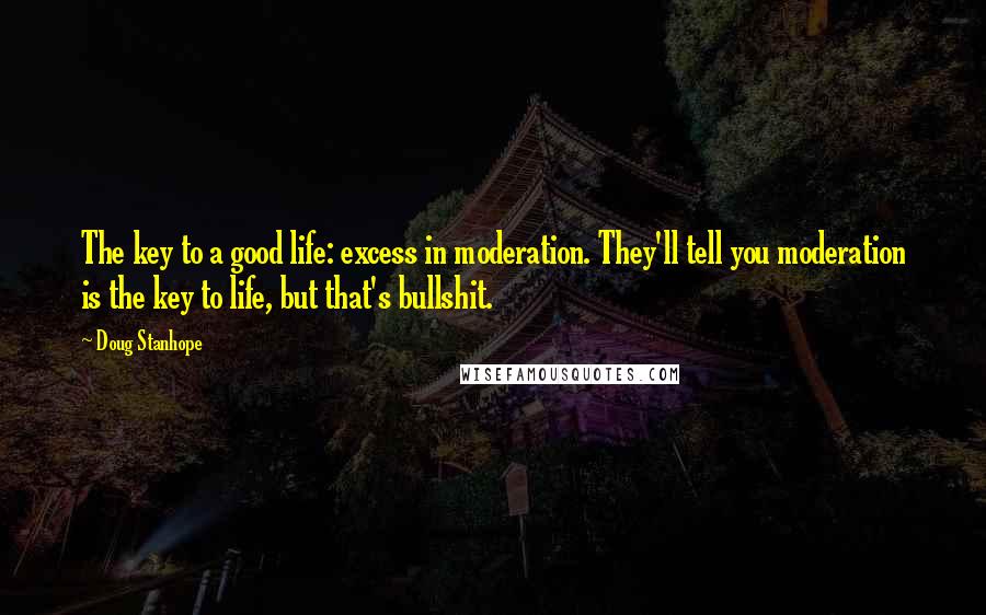 Doug Stanhope quotes: The key to a good life: excess in moderation. They'll tell you moderation is the key to life, but that's bullshit. Doug Stanhope quotes: The key to a good life: excess in moderation. They'll tell you moderation is the key to life, but that's bullshit.