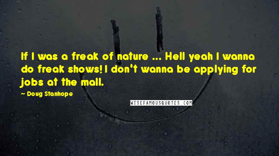 Doug Stanhope quotes: If I was a freak of nature ... Hell yeah I wanna do freak shows! I don't wanna be applying for jobs at the mall. Doug Stanhope quotes: If I was a freak of nature ... Hell yeah I wanna do freak shows! I don't wanna be applying for jobs at the mall.