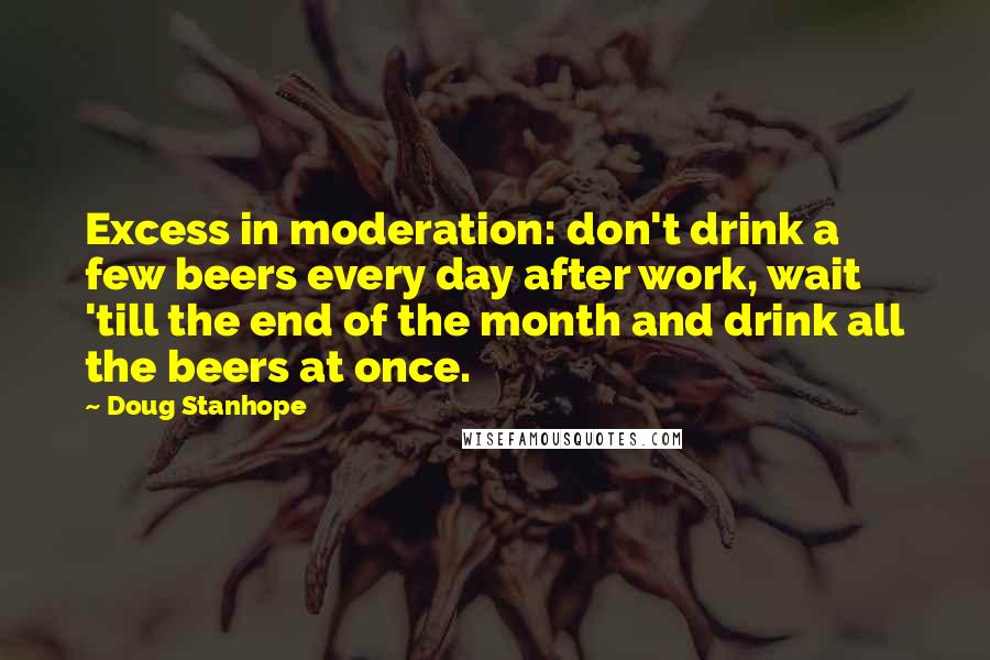 Doug Stanhope quotes: Excess in moderation: don't drink a few beers every day after work, wait 'till the end of the month and drink all the beers at once.