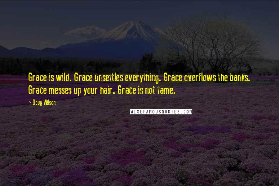 Doug Wilson quotes: Grace is wild. Grace unsettles everything. Grace overflows the banks. Grace messes up your hair. Grace is not tame.