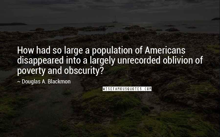 Douglas A. Blackmon quotes: How had so large a population of Americans disappeared into a largely unrecorded oblivion of poverty and obscurity?