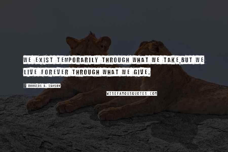 Douglas A. Lawson quotes: We exist temporarily through what we take,but we live forever through what we give.