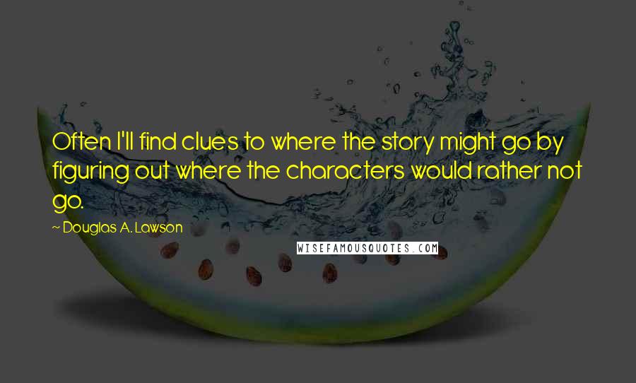 Douglas A. Lawson quotes: Often I'll find clues to where the story might go by figuring out where the characters would rather not go. Douglas A. Lawson quotes: Often I'll find clues to where the story might go by figuring out where the characters would rather not go.