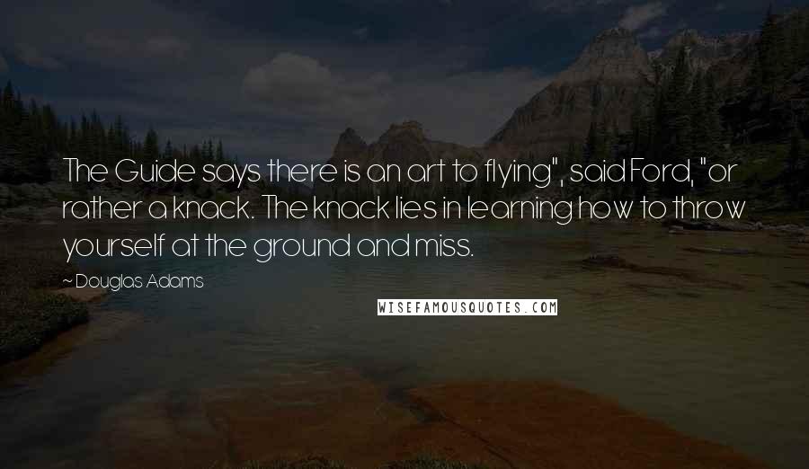 Douglas Adams quotes: The Guide says there is an art to flying", said Ford, "or rather a knack. The knack lies in learning how to throw yourself at the ground and miss.