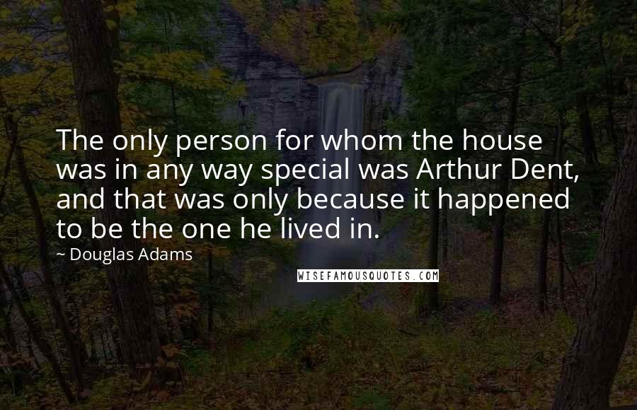 Douglas Adams quotes: The only person for whom the house was in any way special was Arthur Dent, and that was only because it happened to be the one he lived in.