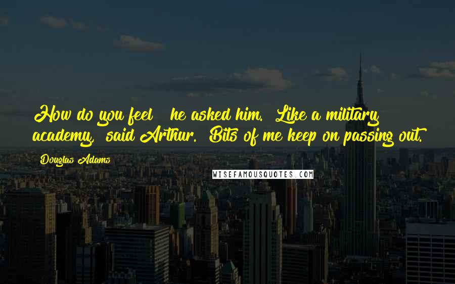 Douglas Adams quotes: How do you feel?" he asked him. "Like a military academy," said Arthur. "Bits of me keep on passing out.