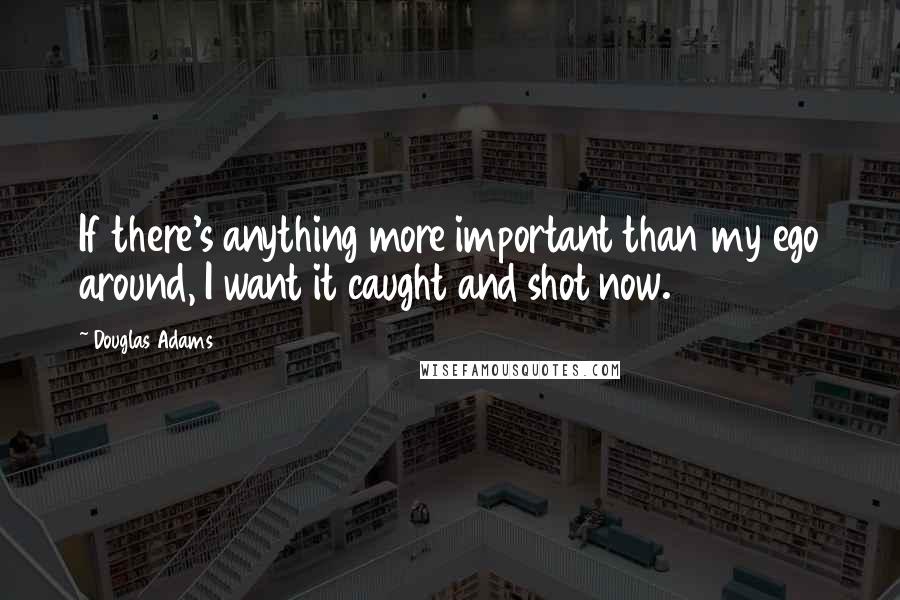 Douglas Adams quotes: If there's anything more important than my ego around, I want it caught and shot now.
