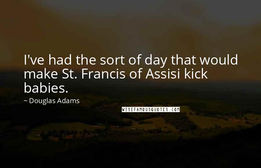 Douglas Adams quotes: I've had the sort of day that would make St. Francis of Assisi kick babies.